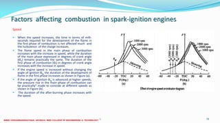 Factors affecting combustion in spark-ignition engines
Speed
 When the speed increases, the time in terms of milli-
seconds required for the development of the flame in
the first phase of combustion is not affected much and
the turbulence of the charge increases.
 The flame speed in the main phase of combustion
increases with the increase in speed, while the duration
of the main phase expressed in degrees of crank angle
(ϴII) remains practically the same. The duration of the
first phase of combustion (ϴI) in degrees of crank angle
increases with the increase in speed.
 If the engine speed is increased without changing the
angle of ignition ϴIg the duration of the development of
flame in the first phase increases as shown in Figure (a).
 If the angle of ignition ϴIg is advanced at higher speeds,
the pressure rise in the main phase of combustion can
be practically" made to coincide at different speeds as
shown in Figure (b).
 The duration of the after-burning phase increases with
the speed.
26 December 2017 ME6016 ADVANCED I.C ENGINES 78
 