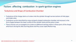 Factors affecting combustion in spark-ignition engines
Turbulence and Shape of Combustion Chamber
 Turbulence of the charge starts as it enters into the cylinder through narrow sections of inlet pipes
and intake valve.
 Turbulence can be intensified by using a properly shaped combustion chamber and recesses in the
form of gaps between the lower surface of the cylinder head and the piston crown.
 These recesses are so arranged as to create an additional swirling motion in those parts of the charge
which burn during the after-burning phase and thus cause rapid afterburning.
26 December 2017 ME6016 ADVANCED I.C ENGINES 79
 