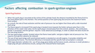 Factors affecting combustion in spark-ignition engines
Spark Plug Position
 When the spark plug is mounted at the centre of the cylinder head, the distance travelled by the flame front to
the most distant part is the shortest. The central position of the spark plug also ensures the maximum flame
front surface.
 As a result, the rate of heat evolution and the rate of pressure rise are higher than those with a side-mounted
spark plug.
 The flame speed is increased if the spark plug is located more towards the hotter exhaust valve than in the
direction of the cooler inlet valve. As the spark plug is moved away from the central position, the combustion
period is increased and the ignition requires to be advanced accordingly, in order to obtain the best results for
the new plug location.
 The two spark plugs suitably located reduce the flame travel paths and give a higher rate of pressure rise. This
requires that ignition advance be reduced.
 The use of two spark plugs with synchronized sparks is standard on aircraft engines. It provides reliability and
improved performance. The thermal efficiency is increased and the specific fuel consumption is reduced.
 With large diameter cylinders the use of two plugs gives better performance results, whereas in small cylinders a
single plug will give satisfactory results, owing to the reduced flame travel path.
26 December 2017 ME6016 ADVANCED I.C ENGINES 80
 
