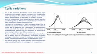 Cyclic variations
 One of the prominent characteristics of the spark-ignition engine
combustion process is a wide ( variation from cycle to cycle of the pressure-
crank angle diagram. This variation increases greatly as the mixture
strength approaches either the weak end or the rich end of the range.
 When the mixture is made leaner above certain limits (φ < 0.9) depending
upon the design features of the engine, its load and compression ratio, the
rate of combustion is different inconsecutive cycles.
 The reasons for cyclic variation are due to incomplete mixing of fuel, air
and residual gas, and the variation of mixture velocity that exists within the
cylinder near the spark plug. Since a large amount of random turbulent
motion exists inside the cylinder, it is evident that in presence of
incomplete mixing, the spark may occur in mixtures of varying fuel/air
ratios, resulting in different rates of flame development.
 There is a possibility of misfiring as well, in some cycles where the flame
may not develop at all. The cyclic variation is greater when the residual
exhaust gas in the mixture is more. The residual gas will tend to influence
the inlet flame temperature and therefore will affect the flame speed.
 It is observed that the cyclic variation is more at lower compression ratios
and at reduced loads for which the residual gas in the mixture is more.
26 December 2017 ME6016 ADVANCED I.C ENGINES 81
 