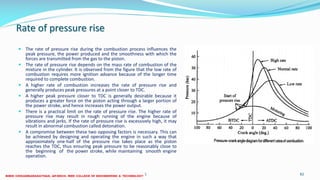 Rate of pressure rise
 The rate of pressure rise during the combustion process influences the
peak pressure, the power produced and the smoothness with which the
forces are transmitted from the gas to the piston.
 The rate of pressure rise depends on the mass rate of combustion of the
mixture in the cylinder. It is observed from the figure that the low rate of
combustion requires more ignition advance because of the longer time
required to complete combustion.
 A higher rate of combustion increases the rate of pressure rise and
generally produces peak pressures at a point closer to TDC.
 A higher peak pressure closer to TDC is generally desirable because it
produces a greater force on the piston acting through a larger portion of
the power stroke, and hence increases the power output.
 There is a practical limit on the rate of pressure rise. The higher rate of
pressure rise may result in rough running of the engine because of
vibrations and jerks. If the rate of pressure rise is excessively high, it may
result in abnormal combustion called detonation.
 A compromise between these two opposing factors is necessary. This can
be achieved by designing and operating the engine in such a way that
approximately one-half of the pressure rise takes place as the piston
reaches the TDC, thus ensuring peak pressure to be reasonably close to
the beginning of the power stroke, while maintaining smooth engine
operation.
26 December 2017 ME6016 ADVANCED I.C ENGINES 82
 