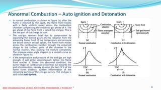 Abnormal Combustion – Auto ignition and Detonation
 In normal combustion, as shown in Figure (a), after the
flame is initiated by the spark, the flame front travels
with a fairly uniform speed across the combustion
chamber compressing the unburned gas ahead of it. The
gas ahead of the flame front is called the end-gas. This is
the last part of the charge to bum.
 The end-gas receives heat due to compression by
expanding the burned gases and by radiation from the
advancing flame front. If the temperature and pressure
are below certain critical values, the flame front moves
across the combustion chamber through the unburned
charge to the farthest point of the chamber in the
normal manner, thus burning the mixture completely.
The pressure-crank angle diagram is a smooth curve as
shown in Figure (b).
 If the temperature and pressure of the end-gas are high
enough, it will ignite spontaneously before the flame
front reaches it. Under this abnormal condition, the
earlier stages of combustion are normal, but towards the
end of combustion, namely at about the last 25 % of the
flame travel distance, sudden inflammation of the
remaining portion of the end-gas occurs. The end-gas is
said to be auto-ignited.
26 December 2017 ME6016 ADVANCED I.C ENGINES 83
 