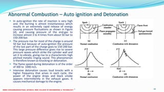 Abnormal Combustion – Auto ignition and Detonation
 In auto-ignition the rate of reaction is very high
and. the burning is almost instantaneous which
results in an extremely rapid release of energy
causing pressure fluctuations as shown in Figure
(d), and causing pressure of the end-gas to
increase almost 3 to 4 times from about 50 bar to
150-200 bar.
 The pressure rise for most of the charge is around
50 bar but because of auto-ignition the pressure
of the last part of the charge goes to 150-200 bar.
This large pressure difference gives rise to severe
pressure waves which strike the cylinder wall and
set it to vibrate, giving rise to a characteristic high
pitched metallic ringing sound. This phenomenon
is therefore known as knocking or detonation.
 The flame speed during detonation is of the order
of 300 to 1000 m/s.
 Intensive detonation causes loud knocks with a
higher frequency that arises in each cycle, the
power of the engine drops and black smoke
appears intermittently in the exhaust gases. It
causes mechanical damage to the engine.
26 December 2017 ME6016 ADVANCED I.C ENGINES 84
 