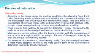 Theories of detonation
Detonation theory
 According to this theory, under the knocking conditions, the advancing flame front,
called detonating waves, accelerates to sonic velocity, and consumes the end-gas at a
rate much faster than would occur with normal flame speeds. Here also, there is a
rapid release of chemical energy in the end-gas which creates a high pressure in the
end-gas region, propagates strong pressure waves and produces knocking.
 There is much less evidence to support the detonation theory compared to the
evidence to support the auto-ignition theory as the knock initiating process.
 Most recent evidence indicates that the knock originates with the auto-ignition of
one or more local regions within the end-gas. The rest of the regions then ignite
until the end-gas is completely reacted.
 This sequence of operations occurs extremely rapidly. Thus, the auto-ignition theory
is most widely accepted. Therefore, the more general term 'knock' is preferred to
detonation to describe this phenomenon.
26 December 2017 ME6016 ADVANCED I.C ENGINES 87
 