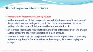 Effect of engine variables on knock
 Temperature, Pressure and Density Factors
 As the temperature of the charge is increased, the flame speed increases and
the possibility of the end-gas to reach its critical temperature for auto-
ignition also increases. This increases the tendency to knock.
 An increase in pressure reduces the delay period of the last part of the charge
as this part of the charge is subjected to a high pressure.
 Increase in density of the charge tends to increase the possibility of knocking
by increasing the pre-flame reactions in the end-gas, thus releasing higher
energy.
26 December 2017 ME6016 ADVANCED I.C ENGINES 89
 