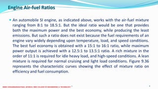 Engine Air-fuel Ratios
 An automobile SI engine, as indicated above, works with the air-fuel mixture
ranging from 8:1 to 18.5:1. But the ideal ratio would be one that provides
both the maximum power and the best economy, while producing the least
emissions. But such a ratio does not exist because the fuel requirements of an
engine vary widely depending upon temperature, load, and speed conditions.
The best fuel economy is obtained with a 15:1 to 16:1 ratio, while maximum
power output is achieved with a 12.5:1 to 13.5:1 ratio. A rich mixture in the
order of 11:1 is required for idle heavy load, and high-speed conditions. A lean
mixture is required for normal cruising and light load conditions. Figure 9.36
represents the characteristic curves showing the effect of mixture ratio on
efficiency and fuel consumption.
26 December 2017 ME6016 ADVANCED I.C ENGINES 9
 