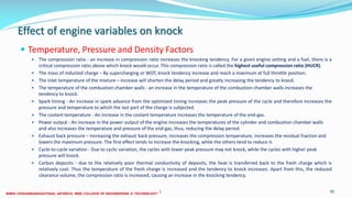 Effect of engine variables on knock
 Temperature, Pressure and Density Factors
 The compression ratio - an increase in compression ratio increases the knocking tendency. For a given engine setting and a fuel, there is a
critical compression ratio above which knock would occur. This compression ratio is called the highest useful compression ratio (HUCR).
 The mass of inducted charge – By supercharging or WOT, knock tendency increase and reach a maximum at full throttle position.
 The inlet temperature of the mixture – increase will shorten the delay period and greatly increasing the tendency to knock.
 The temperature of the combustion chamber walls - an increase in the temperature of the combustion chamber walls increases the
tendency to knock.
 Spark timing - An increase in spark advance from the optimized timing increases the peak pressure of the cycle and therefore increases the
pressure and temperature to which the last part of the charge is subjected.
 The coolant temperature - An increase in the coolant temperature increases the temperature of the end-gas.
 Power output - An increase in the power output of the engine increases the temperatures of the cylinder and combustion chamber walls
and also increases the temperature and pressure of the end-gas, thus, reducing the delay period.
 Exhaust back pressure – Increasing the exhaust back pressure, increases the compression temperature, increases the residual fraction and
lowers the maximum pressure. The first effect tends to increase the knocking, while the others tend to reduce it.
 Cycle-to-cycle variation - Due to cyclic variation, the cycles with lower peak pressure may not knock, while the cycles with higher peak
pressure will knock.
 Carbon deposits - due to the relatively poor thermal conductivity of deposits, the heat is transferred back to the fresh charge which is
relatively cool. Thus the temperature of the fresh charge is increased and the tendency to knock increases. Apart from this, the reduced
clearance volume, the compression ratio is increased, causing an increase in the knocking tendency.
26 December 2017 ME6016 ADVANCED I.C ENGINES 90
 