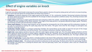 Effect of engine variables on knock
Time Factors
In general, any action which tends to decrease the normal flame speed or shortens the ignition delay period, will tend to increase knocking.
Such an action will auto-ignite the end-gas before the flame front reaches it.
 Turbulence: Turbulence depends on the engine speed and the design of the combustion chamber. Decreasing turbulence decreases
the flame speed and increases the time available for the end-gas to attain auto-ignition conditions easily. Thus, knocking increases with
the decrease in turbulence.
 Engine speed: A decrease in engine speed decreases the turbulence within the cylinder and therefore decreases the flame speed and
increases the time available for pre-flame reactions. The length of the delay period is not greatly affected by engine speed. Therefore,
the knocking increases with the decrease in engine speed.
 Flame travel distance: The flame travel distance can be increased by increasing the size of the engine and the combustion chamber. It
can also be increased by locating the spark plug away from the centre. This gives more time for the end-gas to auto-ignite and,
therefore, knocking increases.
 Combustion chamber shape: In a compact-combustion chamber, the normal flame can be made to reach the last part of the charge
more quickly, so the combustion time will be shorter. Thus a compact combustion chamber reduces knocking.
 Engine size: Large engines operate at low rpm, while the small engines operate at high rpm. Thus the piston speed, turbulence and the
flame speed are almost the same in similar engines, regardless of the size. Therefore, the time required for the flame to travel across
the combustion space would be longer in the larger engines. The delay period is not much affected by size. The larger cylinders will
therefore be more likely to knock.
 Location of spark plug: A spark plug which is centrally located in the head of the combustion chamber has the minimum tendency to
knock, since the flame travel distance is minimum. The flame travel distance can further be reduced by using two or more spark plugs.
 Location of exhaust valve: The exhaust valve should be located close to the spark plug. The flame starts from the spark plug, therefore
the end-gas is far away from it. Locating the exhaust valve near the spark plug means that the exhaust valve is also not situated near
the end-gas region.
26 December 2017 ME6016 ADVANCED I.C ENGINES 91
 