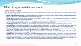 Effect of engine variables on knock
Composition Factors
Once the compression ratio and the engine dimensions are selected, the fuel/air ratio and the properties of the fuel play an important role
in controlling the engine knock.
 Octane rating of the fuel: A lower self-ignition temperature of the fuel and a high pre-flame reactivity would increase the tendency of
knocking. The octane number is the measure of resistance to knock.
 Fuel/air ratio: For a slightly rich fuel-air mixture for which the best power is obtained, the flame temperature is maximum resulting in
maximum flame speed and minimum delay period.
 Humidity of air: Increasing the' humidity of the entering air tends to reduce knocking by reducing the reaction time the time between
the end of the compression stroke and the end of the appreciable pressure rise due to reaction.
 Stratifying the mixture: The probability pf knock is decreased by stratifying the mixture, which makes the end-gas less reactive.
 Mal-distribution: The unequal distribution of air and fuel between the various cylinders in a multi-cylinder engine is called mal-
distribution, which may result in different knocking tendencies in different cylinders because of change in the air/fuel ratio locally.
 Dilution of the charge: The dilution of the charge with the inert gases increases the reaction time and reduces the flame speed.
Therefore, by introducing cooled exhaust gas with the inlet air, the tendency to knock can be reduced.
 Water or water-alcohol injection: Injection of water or water-alcohol mixtures into the inlet system of the engine reduces knocking by
reducing the reaction time and increasing the flame speed.
 Fuel additives: Several substances have been found which have a pronounced anti-knock effect and increase. the octane ratings when
added to petrol in a very small proportion, called dope. Typical examples of these include benzole, ethanol, methanol, acetone,
nitrobenzene and tetra ethyl lead, etc. In recent years, the use of leaded fuel has been restricted, since it pollutes the atmosphere and
destroys the effectiveness of the noble metal catalysts of catalytic converters. The other drawbacks, associated with the prolonged use
of leaded fuels, are the deposition of lead salts upon the spark plugs, exhaust valves and combustion chambers.
26 December 2017 ME6016 ADVANCED I.C ENGINES 92
 