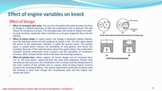 Effect of engine variables on knock
Effect of Design
 Effect of shrouded inlet valve: The use of a shrouded inlet valve provides the flow
of charge in a definite direction, so that the combustion time is reduced. This will
reduce the tendency to knock. The shrouded valve also tends to reduce the cycle-
to-cycle variation, especially when oriented so as to give tangential flow into the
cylinder.
 Effect of piston shape: In squish piston, the charge is squeezed radially inwards,
near the top dead centre and the tendency to knock is less. The thin space above
the piston in the combustion chamber is called the quench space. The quench
space is cooled which reduces the possibility of auto-ignition and hence the
knocking. Because of The reduced space above the squish piston, the combustion
chamber becomes effectively more compact and the possibility of turbulence
increases. Both of these factors tend to decrease the knocking tendency.
 Effect of cylinder bore: When engines of similar design but of increased bore
run at the same piston speed and with the same inlet conditions, fuel/air ratio
and exhaust back pressure, the combustion time increases and the temperature of
the inner surface of the cylinder also in creases. Both of these factors tend to
increase the knocking tendency. The octane requirement of the fuel increases with
the increase in bore even though the compression ratio and the engine rpm
remain the same.

26 December 2017 ME6016 ADVANCED I.C ENGINES 93
 