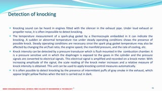 Detection of knocking
 Knocking sound can be heard in engines fitted with the silencer in the exhaust pipe. Under loud exhaust or
propeller noise, it is often impossible to detect knocking.
 The temperature measurement of a spark-plug gasket by a thermocouple embedded in it can indicate the
knocking. A sudden or abnormal temperature rise under steady operating conditions shows the presence of
possible knock. Steady operating conditions are necessary since the spark plug gasket temperature may also be
affected by changing the air/fuel ratio, the engine speed, the manifold pressure, and the rate of cooling, etc.
 Knock intensity can be detected by a pressure transducer which is flush mounted in the combustion chamber. It
is a pressure sensitive unit in which the diaphragm is exposed to the gases in the cylinder and the pressure
signals are converted to electrical signals. This electrical signal is amplified and recorded on a knock meter. With
increasing amplitude of the signal, the scale reading of the knock meter increases and a relative measure of
knock intensity is obtained. This unit can be used to apply knocking control measures automatically.
 It is often possible to detect knocking by the presence of intermittent puffs of gray smoke in the exhaust, which
appear bright yellow flashes when the test is carried out in dark.
26 December 2017 ME6016 ADVANCED I.C ENGINES 95
 