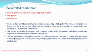 Uncontrolled combustion
 Surface ignition (Run-on, Run-away, wild ping & Rumble)
 Pre-ignition
 Post ignition
 Under certain conditions, the fuel-air mixture is ignited by a hot spot in the cylinder. Initiation of a
flame front by a hot surface other than the spark is called surface ignition. It comes under the
category of uncontrolled combustion.
 The hot surface might be the spark plug insulator or electrode. the exhaust valve head, the carbon
deposits on the combustion chamber surfaces, etc.
 Surface ignition occurring before the spark is called pre-ignition and that occurring after the spark
is called post ignition. Run-on, run-away, wild ping and rumble are caused by surface ignition, which
are harmful.
26 December 2017 ME6016 ADVANCED I.C ENGINES 96
 