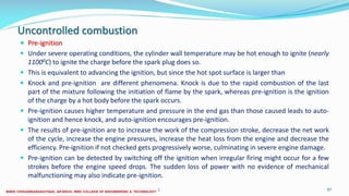 Uncontrolled combustion
 Pre-ignition
 Under severe operating conditions, the cylinder wall temperature may be hot enough to ignite (nearly
11000C) to ignite the charge before the spark plug does so.
 This is equivalent to advancing the ignition, but since the hot spot surface is larger than
 Knock and pre-ignition are different phenomena. Knock is due to the rapid combustion of the last
part of the mixture following the initiation of flame by the spark, whereas pre-ignition is the ignition
of the charge by a hot body before the spark occurs.
 Pre-ignition causes higher temperature and pressure in the end gas than those caused leads to auto-
ignition and hence knock, and auto-ignition encourages pre-ignition.
 The results of pre-ignition are to increase the work of the compression stroke, decrease the net work
of the cycle, increase the engine pressures, increase the heat loss from the engine and decrease the
efficiency. Pre-ignition if not checked gets progressively worse, culminating in severe engine damage.
 Pre-ignition can be detected by switching off the ignition when irregular firing might occur for a few
strokes before the engine speed drops. The sudden loss of power with no evidence of mechanical
malfunctioning may also indicate pre-ignition.
26 December 2017 ME6016 ADVANCED I.C ENGINES 97
 