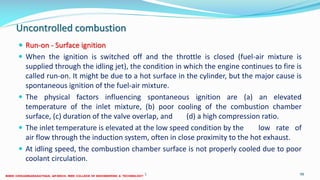 Uncontrolled combustion
 Run-on - Surface ignition
 When the ignition is switched off and the throttle is closed (fuel-air mixture is
supplied through the idling jet), the condition in which the engine continues to fire is
called run-on. It might be due to a hot surface in the cylinder, but the major cause is
spontaneous ignition of the fuel-air mixture.
 The physical factors influencing spontaneous ignition are (a) an elevated
temperature of the inlet mixture, (b) poor cooling of the combustion chamber
surface, (c) duration of the valve overlap, and (d) a high compression ratio.
 The inlet temperature is elevated at the low speed condition by the low rate of
air flow through the induction system, often in close proximity to the hot exhaust.
 At idling speed, the combustion chamber surface is not properly cooled due to poor
coolant circulation.
26 December 2017 ME6016 ADVANCED I.C ENGINES 98
 