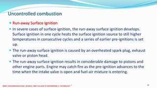 Uncontrolled combustion
 Run-away Surface Ignition
 In severe cases of surface ignition, the run-away surface ignition develops.
Surface ignition in one cycle heats the surface ignition source to still higher
temperatures in consecutive cycles and a series of earlier pre-ignitions is set
up.
 The run-away surface ignition is caused by an overheated spark plug, exhaust
valve or piston head.
 The run-away surface ignition results in considerable damage to pistons and
other engine parts. Engine may catch fire as the pre-ignition advances to the
time when the intake valve is open and fuel-air mixture is entering.
26 December 2017 ME6016 ADVANCED I.C ENGINES 99
 