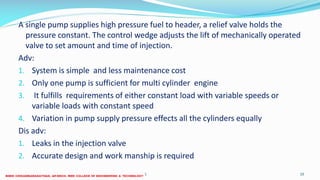 A single pump supplies high pressure fuel to header, a relief valve holds the
pressure constant. The control wedge adjusts the lift of mechanically operated
valve to set amount and time of injection.
Adv:
1. System is simple and less maintenance cost
2. Only one pump is sufficient for multi cylinder engine
3. It fulfills requirements of either constant load with variable speeds or
variable loads with constant speed
4. Variation in pump supply pressure effects all the cylinders equally
Dis adv:
1. Leaks in the injection valve
2. Accurate design and work manship is required
26 December 2017 10ME 6016 ADVANCED IC ENGINES
 