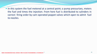  In this system the fuel metered at a central point; a pump pressurizes, meters
the fuel and times the injection. From here fuel is distributed to cylinders in
correct firing order by cam operated poppet valves which open to admit fuel
to nozzles.
26 December 2017 14ME 6016 ADVANCED IC ENGINES
 