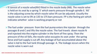 It consist of a nozzle valve(NV) fitted in the nozzle body (NB). The nozzle valve
is held on its seat by a spring ‘S’ which exerts pressure through spindle E. ‘AS’
is the adjusting screw by which nozzle valve lift can be adjusted. Usually the
nozzle valve is set to lift at 135 to 175 bars pressure. FP is the feeling pin which
indicates whether valve is working properly or not
The fuel under pressure from the fuel pump enters the injector through the
passages B and C and lifts the nozzle valve. The fuel travels down nozzle N
and injected into the engine cylinder in the form of fine spray. Then the
pressure of the oil falls, the nozzle valve occupies its seat under the spring
force and fuel supply is cut off. Any leakage of fuel accumulated above the
valve is led to the fuel tank through passage A. The leakage occurs when the
nozzle valve is worn out
26 December 2017 19ME 6016 ADVANCED IC ENGINES
 