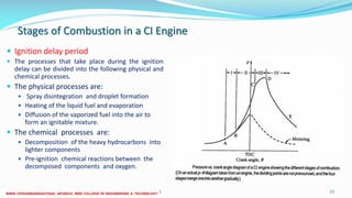Stages of Combustion in a CI Engine
 Ignition delay period
 The processes that take place during the ignition
delay can be divided into the following physical and
chemical processes.
 The physical processes are:
 Spray disintegration and droplet formation
 Heating of the liquid fuel and evaporation
 Diffusion of the vaporized fuel into the air to
form an ignitable mixture.
 The chemical processes are:
 Decomposition of the heavy hydrocarbons into
lighter components
 Pre-ignition chemical reactions between the
decomposed components and oxygen.
26 December 2017 ME 6016 ADVANCED IC ENGINES 21
 