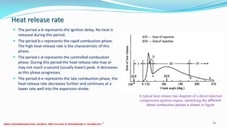 Heat release rate
 The period a-b represents the ignition delay. No heat is
released during this period.
 The period b-c represents the rapid combustion phase.
The high heat release rate is the characteristic of this
phase.
 The period c-d represents the controlled combustion
phase. During this period the heat release rate may or
may not reach a second (usually lower) peak. It decreases
as this phase progresses.
 The period d-e represents the late combustion phase, the
heat release rate decreases further and continues at a
lower rate well into the expansion stroke.
26 December 2017 ME 6016 ADVANCED IC ENGINES 26
A typical heat release rate diagram of a direct injection
compression ignition engine, identifying the different
diesel combustion phases is shown in Figure
 