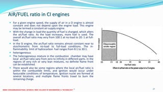 AIR/FUEL ratio in CI engines
 For a given engine speed, the supply of air in a CI engine is almost
constant and does not depend upon the engine load. This engine
may be termed a constant air supply engine.
 With the change in load the quantity of fuel is changed, which alters
the air/fuel ratio. As the load increases, more fuel is used. The
overall air/fuel ratio may very from 100:1 at no-load to 20: 1 at full-
load.
 In the SI engine, the air/fuel ratio remains almost constant near to
stoichiometric from no-load to full-load conditions. The in-
flammability limit of hydrocarbon fuel ranges from 8:1 to 30:1.
 heterogeneous
 The heterogeneous mixture in the combustion chamber may have
local air/fuel ratio vary from zero to infinity in different parts. In the
regions of very rich or very lean mixtures, no definite flame front
can be established.
 There would also be some regions where the local air/fuel ratio is
within the combustible limits, and ignition would occur under
favourable conditions of temperature. Ignition nuclei are formed at
several locations, and multiple flame fronts travel to bum the
remaining charge.
26 December 2017 ME 6016 ADVANCED IC ENGINES 27
 