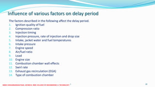 Influence of various factors on delay period
The factors described in the following affect the delay period.
1. Ignition quality of fuel
2. Compression ratio
3. Injection timing
4. Injection pressure, rate of injection and drop size
5. Intake, jacket water and fuel temperatures
6. Intake pressure
7. Engine speed
8. Air/fuel ratio
9. Load
10. Engine size
11. Combustion chamber wall effects
12. Swirl rate
13. Exhaust gas recirculation (EGA)
14. Type of combustion chamber
26 December 2017 ME 6016 ADVANCED IC ENGINES 28
 
