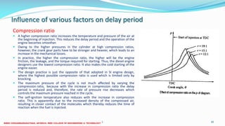 Influence of various factors on delay period
Compression ratio
 A higher compression ratio increases the temperature and pressure of the air at
the beginning of injection. This reduces the delay period and the operation of the
engine becomes smoother.
 Owing to the higher pressures in the cylinder at high compression ratios,
however, the crank gear parts have to be stronger and heavier, which leads to an
increase in the mechanical losses.
 In practice, the higher the compression ratio, the higher will be the engine
friction, the leakage, and the torque required for starting. Thus, the diesel engine
designers use the lowest compression ratio. It also makes the cold starting of the
engine easier.
 The design practice is just the opposite of that adopted in SI engine design,
where the highest possible compression ratio is used which is limited only by
knocking.
 The maximum pressure of the cycle is not much affected by varying the
compression ratio, because with the increase in compression ratio the delay
period is reduced and, therefore, the rate of pressure rise decreases which
controls the maximum pressure reached in the cycle.
 The self-ignition temperature also reduces with the increase in compression
ratio. This is apparently due to the increased density of the compressed air,
resulting in closer contact of the molecules which thereby reduces the time of
reaction when the fuel is injected.
26 December 2017 ME 6016 ADVANCED IC ENGINES 30
 