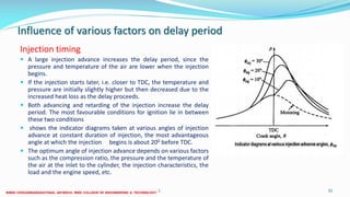 Influence of various factors on delay period
Injection timing
 A large injection advance increases the delay period, since the
pressure and temperature of the air are lower when the injection
begins.
 If the injection starts later, i.e. closer to TDC, the temperature and
pressure are initially slightly higher but then decreased due to the
increased heat loss as the delay proceeds.
 Both advancing and retarding of the injection increase the delay
period. The most favourable conditions for ignition lie in between
these two conditions
 shows the indicator diagrams taken at various angles of injection
advance at constant duration of injection, the most advantageous
angle at which the injection begins is about 200 before TDC.
 The optimum angle of injection advance depends on various factors
such as the compression ratio, the pressure and the temperature of
the air at the inlet to the cylinder, the injection characteristics, the
load and the engine speed, etc.
26 December 2017 ME 6016 ADVANCED IC ENGINES 31
 