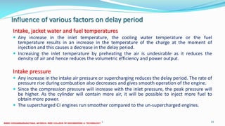 Influence of various factors on delay period
Intake, jacket water and fuel temperatures
 Any increase in the inlet temperature, the cooling water temperature or the fuel
temperature results in an increase in the temperature of the charge at the moment of
injection and this causes a decrease in the delay period.
 Increasing the inlet temperature by preheating the air is undesirable as it reduces the
density of air and hence reduces the volumetric efficiency and power output.
Intake pressure
 Any increase in the intake air pressure or supercharging reduces the delay period. The rate of
pressure rise during combustion also decreases and gives smooth operation of the engine.
 Since the compression pressure will increase with the inlet pressure, the peak pressure will
be higher. As the cylinder will contain more air, it will be possible to inject more fuel to
obtain more power.
 The supercharged CI engines run smoother compared to the un-supercharged engines.
26 December 2017 ME 6016 ADVANCED IC ENGINES 33
 