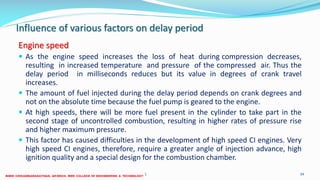 Influence of various factors on delay period
Engine speed
 As the engine speed increases the loss of heat during compression decreases,
resulting in increased temperature and pressure of the compressed air. Thus the
delay period in milliseconds reduces but its value in degrees of crank travel
increases.
 The amount of fuel injected during the delay period depends on crank degrees and
not on the absolute time because the fuel pump is geared to the engine.
 At high speeds, there will be more fuel present in the cylinder to take part in the
second stage of uncontrolled combustion, resulting in higher rates of pressure rise
and higher maximum pressure.
 This factor has caused difficulties in the development of high speed CI engines. Very
high speed CI engines, therefore, require a greater angle of injection advance, high
ignition quality and a special design for the combustion chamber.
26 December 2017 ME 6016 ADVANCED IC ENGINES 34
 