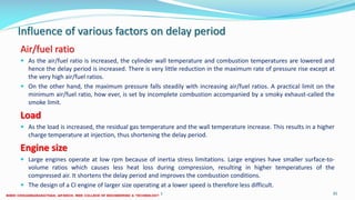 Influence of various factors on delay period
Air/fuel ratio
 As the air/fuel ratio is increased, the cylinder wall temperature and combustion temperatures are lowered and
hence the delay period is increased. There is very little reduction in the maximum rate of pressure rise except at
the very high air/fuel ratios.
 On the other hand, the maximum pressure falls steadily with increasing air/fuel ratios. A practical limit on the
minimum air/fuel ratio, how ever, is set by incomplete combustion accompanied by a smoky exhaust-called the
smoke limit.
Load
 As the load is increased, the residual gas temperature and the wall temperature increase. This results in a higher
charge temperature at injection, thus shortening the delay period.
Engine size
 Large engines operate at low rpm because of inertia stress limitations. Large engines have smaller surface-to-
volume ratios which causes less heat loss during compression, resulting in higher temperatures of the
compressed air. It shortens the delay period and improves the combustion conditions.
 The design of a CI engine of larger size operating at a lower speed is therefore less difficult.
26 December 2017 ME 6016 ADVANCED IC ENGINES 35
 