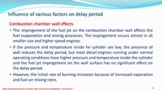 Influence of various factors on delay period
Combustion chamber wall effects
 The impingement of the fuel jet on the combustion chamber wall affects the
fuel evaporation and mixing processes. The impingement occurs almost in all
smaller size and higher speed engines.
 If the pressure and temperature inside he cylinder are low, the presence of
wall reduces the delay period, but most diesel engines running under normal
operating conditions have higher pressure and temperature inside the cylinder
and the fuel jet impingement on the wall surface has no significant effect on
the delay period.
 However, the initial rate of burning increases because of increased vaporation
and fuel-air mixing rates.
26 December 2017 ME 6016 ADVANCED IC ENGINES 36
 