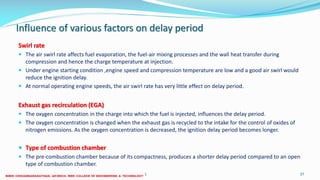 Influence of various factors on delay period
Swirl rate
 The air swirl rate affects fuel evaporation, the fuel-air mixing processes and the wall heat transfer during
compression and hence the charge temperature at injection.
 Under engine starting condition ,engine speed and compression temperature are low and a good air swirl would
reduce the ignition delay.
 At normal operating engine speeds, the air swirl rate has very little effect on delay period.
Exhaust gas recirculation (EGA)
 The oxygen concentration in the charge into which the fuel is injected, influences the delay period.
 The oxygen concentration is changed when the exhaust gas is recycled to the intake for the control of oxides of
nitrogen emissions. As the oxygen concentration is decreased, the ignition delay period becomes longer.
 Type of combustion chamber
 The pre-combustion chamber because of its compactness, produces a shorter delay period compared to an open
type of combustion chamber.
26 December 2017 ME 6016 ADVANCED IC ENGINES 37
 