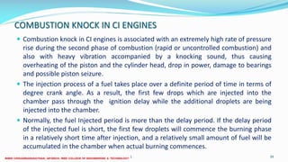 COMBUSTION KNOCK IN CI ENGINES
 Combustion knock in CI engines is associated with an extremely high rate of pressure
rise during the second phase of combustion (rapid or uncontrolled combustion) and
also with heavy vibration accompanied by a knocking sound, thus causing
overheating of the piston and the cylinder head, drop in power, damage to bearings
and possible piston seizure.
 The injection process of a fuel takes place over a definite period of time in terms of
degree crank angle. As a result, the first few drops which are injected into the
chamber pass through the ignition delay while the additional droplets are being
injected into the chamber.
 Normally, the fuel Injected period is more than the delay period. If the delay period
of the injected fuel is short, the first few droplets will commence the burning phase
in a relatively short time after injection, and a relatively small amount of fuel will be
accumulated in the chamber when actual burning commences.
26 December 2017 ME 6016 ADVANCED IC ENGINES 39
 