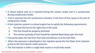  In diesel engine only air is injected during the suction stroke and it is compressed
during compression stroke.
 Fuel is injected into the combustion chamber in the form of fine spray at the end of
compression stroke.
 A fuel injection system in a diesel engine has to satisfy the following requirements:
1. To inject the fuel at the right time in the cycle.
2. The fuel should be properly atomized.
3. The correct quantity of fuel should be injected depending upon the load.
 Fuel pump takes the fuel from fuel tank and delivers it to the fuel filter.
 When the pressure is developed in the injection pump the fuel flows from injection
pump to the fuel injector under pressure.
 The fuel injector is either a single hole nozzle or multi-hole nozzle.
26 December 2017 4ME 6016 ADVANCED IC ENGINES
 