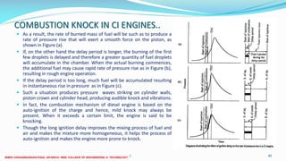 COMBUSTION KNOCK IN CI ENGINES..
 As a result, the rate of burned mass of fuel will be such as to produce a
rate of pressure rise that will exert a smooth force on the piston, as
shown in Figure (a).
 If, on the other hand the delay period is longer, the burning of the first
few droplets is delayed and therefore a greater quantity of fuel droplets
will accumulate in the chamber. When the actual burning commences,
the additional fuel may cause rapid rate of pressure rise as in Figure (b),
resulting in rough engine operation.
 If the delay period is too long, much fuel will be accumulated resulting
in instantaneous rise in pressure as in Figure (c).
 Such a situation produces pressure waves striking on cylinder walls,
piston crown and cylinder head, producing audible knock and vibrations.
 In fact, the combustion mechanism of diesel engine is based on the
auto-ignition of the charge and hence, mild knock may always be
present. When it exceeds a certain limit, the engine is said to be
knocking.
 Though the long ignition delay improves the mixing process of fuel and
air and makes the mixture more homogeneous, it helps the process of
auto-ignition and makes the engine more prone to knock.
26 December 2017 ME 6016 ADVANCED IC ENGINES 40
 