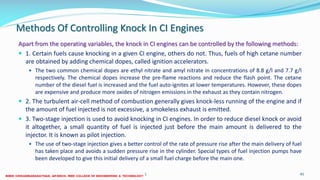 Methods Of Controlling Knock In CI Engines
Apart from the operating variables, the knock in CI engines can be controlled by the following methods:
 1. Certain fuels cause knocking in a given CI engine, others do not. Thus, fuels of high cetane number
are obtained by adding chemical dopes, called ignition accelerators.
 The two common chemical dopes are ethyl nitrate and amyl nitrate in concentrations of 8.8 g/l and 7.7 g/l
respectively. The chemical dopes increase the pre-flame reactions and reduce the flash point. The cetane
number of the diesel fuel is increased and the fuel auto-ignites at lower temperatures. However, these dopes
are expensive and produce more oxides of nitrogen emissions in the exhaust as they contain nitrogen.
 2. The turbulent air-cell method of combustion generally gives knock-less running of the engine and if
the amount of fuel injected is not excessive, a smokeless exhaust is emitted.
 3. Two-stage injection is used to avoid knocking in CI engines. In order to reduce diesel knock or avoid
it altogether, a small quantity of fuel is injected just before the main amount is delivered to the
injector. It is known as pilot injection.
 The use of two-stage injection gives a better control of the rate of pressure rise after the main delivery of fuel
has taken place and avoids a sudden pressure rise in the cylinder. Special types of fuel injection pumps have
been developed to give this initial delivery of a small fuel charge before the main one.
26 December 2017 ME 6016 ADVANCED IC ENGINES 45
 