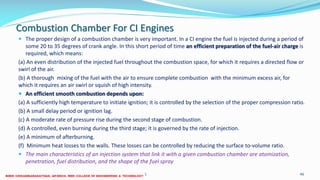 Combustion Chamber For CI Engines
 The proper design of a combustion chamber is very important. In a CI engine the fuel is injected during a period of
some 20 to 35 degrees of crank angle. In this short period of time an efficient preparation of the fuel-air charge is
required, which means:
(a) An even distribution of the injected fuel throughout the combustion space, for which it requires a directed flow or
swirl of the air.
(b) A thorough mixing of the fuel with the air to ensure complete combustion with the minimum excess air, for
which it requires an air swirl or squish of high intensity.
 An efficient smooth combustion depends upon:
(a) A sufficiently high temperature to initiate ignition; it is controlled by the selection of the proper compression ratio.
(b) A small delay period or ignition lag.
(c) A moderate rate of pressure rise during the second stage of combustion.
(d) A controlled, even burning during the third stage; it is governed by the rate of injection.
(e) A minimum of afterburning.
(f) Minimum heat losses to the walls. These losses can be controlled by reducing the surface to-volume ratio.
 The main characteristics of an injection system that link it with a given combustion chamber are atomization,
penetration, fuel distribution, and the shape of the fuel spray
26 December 2017 ME 6016 ADVANCED IC ENGINES 46
 