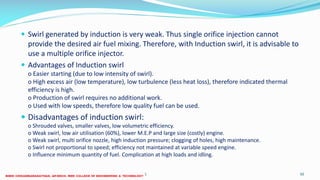  Swirl generated by induction is very weak. Thus single orifice injection cannot
provide the desired air fuel mixing. Therefore, with Induction swirl, it is advisable to
use a multiple orifice injector.
 Advantages of Induction swirl
o Easier starting (due to low intensity of swirl).
o High excess air (low temperature), low turbulence (less heat loss), therefore indicated thermal
efficiency is high.
o Production of swirl requires no additional work.
o Used with low speeds, therefore low quality fuel can be used.
 Disadvantages of induction swirl:
o Shrouded valves, smaller valves, low volumetric efficiency.
o Weak swirl, low air utilisation (60%), lower M.E.P and large size (costly) engine.
o Weak swirl, multi orifice nozzle, high induction pressure; clogging of holes, high maintenance.
o Swirl not proportional to speed; efficiency not maintained at variable speed engine.
o Influence minimum quantity of fuel. Complication at high loads and idling.
26 December 2017 ME 6016 ADVANCED IC ENGINES 50
 