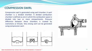 COMPRESSION SWIRL
Compression swirl is generated using swirl chamber. A swirl
chamber is a divided chamber. A divided combustion
chamber is defined as one in which the combustion space is
divided into two or more compartments. Pressure
difference between these chambers is created by
restrictions or throats. Very strong swirl can be generated
using compression swirl.
26 December 2017 ME 6016 ADVANCED IC ENGINES 51
 