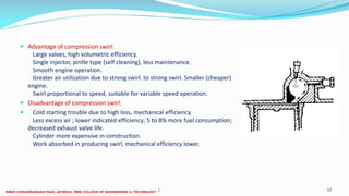  Advantage of compression swirl:
Large valves, high volumetric efficiency.
Single injector, pintle type (self cleaning), less maintenance.
Smooth engine operation.
Greater air utilization due to strong swirl. to strong swirl. Smaller (cheaper)
engine.
Swirl proportional to speed, suitable for variable speed operation.
 Disadvantage of compression swirl:
 Cold starting trouble due to high loss, mechanical efficiency.
Less excess air ; lower indicated efficiency; 5 to 8% more fuel consumption;
decreased exhaust valve life.
Cylinder more expensive in construction.
Work absorbed in producing swirl, mechanical efficiency lower.
26 December 2017 ME 6016 ADVANCED IC ENGINES 52
 
