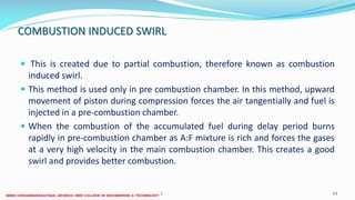 COMBUSTION INDUCED SWIRL
 This is created due to partial combustion, therefore known as combustion
induced swirl.
 This method is used only in pre combustion chamber. In this method, upward
movement of piston during compression forces the air tangentially and fuel is
injected in a pre-combustion chamber.
 When the combustion of the accumulated fuel during delay period burns
rapidly in pre-combustion chamber as A:F mixture is rich and forces the gases
at a very high velocity in the main combustion chamber. This creates a good
swirl and provides better combustion.
26 December 2017 ME 6016 ADVANCED IC ENGINES 53
 