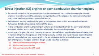 Direct injection (DI) engines or open combustion chamber engines
 An open chamber has the entire compression volume in which the combustion takes place in one
chamber formed between the piston and the cylinder head. The shape of the combustion chamber
may create swirl or turbulence to assist fuel and air.
 Swirl denotes a rotary motion of the gases in the chamber more or less about the chamber axis.
Turbulence denotes a haphazard motion of the gases.
 In this combustion chamber, the mixing of fuel and air depends entirely on the spray characteristic
and on air motion, and it is not essentially affected by the combustion process.
 In this type of engine, the spray characteristics must be carefully arranged to obtain rapid mixing. Fuel
is injected a high injection pressure and mixing is usually assisted by a swirl, induced by directing the
inlet air tangentially, or by a squish which is the air motion caused by a small clearance space over
part of the piston. The open chamber design can be classified as follows:
(a) Semi-quiescent or low swirl open chamber
(b) Medium swirl open chamber
(c) High swirl open chamber ('M' type).
26 December 2017 ME 6016 ADVANCED IC ENGINES 55
 