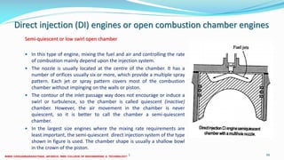 Direct injection (DI) engines or open combustion chamber engines
Semi-quiescent or low swirl open chamber
 In this type of engine, mixing the fuel and air and controlling the rate
of combustion mainly depend upon the injection system.
 The nozzle is usually located at the centre of the chamber. It has a
number of orifices usually six or more, which provide a multiple spray
pattern. Each jet or spray pattern covers most of the combustion
chamber without impinging on the walls or piston.
 The contour of the inlet passage way does not encourage or induce a
swirl or turbulence, so the chamber is called quiescent (inactive)
chamber. However, the air movement in the chamber is never
quiescent, so it is better to call the chamber a semi-quiescent
chamber.
 In the largest size engines where the mixing rate requirements are
least important, the semi-quiescent direct injection system of the type
shown in figure is used. The chamber shape is usually a shallow bowl
in the crown of the piston.
26 December 2017 ME 6016 ADVANCED IC ENGINES 56
 