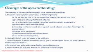 Advantages of the open chamber design
The advantages of the open chamber design with a slow speed engine are as follows:
1. The specific fuel consumption is less, because of the following reasons:
(a) The fuel is burned close to TDC because the time in degree crank angle is long. It is an
approach towards achieving the Otto cycle efficiency.
(b) The air/fuel ratio is high, therefore, combustion should be relatively complete with an
approach towards the air standard efficiency.
(c) Percentage heat loss is reduced. It is an approach towards adiabatic combustion. Following are the
possible reasons:
(i) Either low swirl or low turbulence
(ii) Low surface-to-volume ratio of an undivided chamber
(iii) Low overall combustion temperatures.
2. Starting is relatively easier. It is because of low heat losses.
3. Less heat is rejected to the coolant and to the exhaust gases. It requires smaller radiator and pumps. The life of
the exhaust valve is increased.
4. The engine is quiet and provides relative freedom from combustion noise.
5. The residual fuels can be burned. It favours the operation of two-stroke engines.
26 December 2017 ME 6016 ADVANCED IC ENGINES 57
 