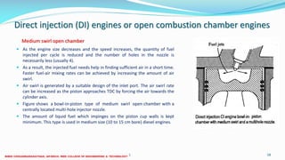 Direct injection (DI) engines or open combustion chamber engines
 As the engine size decreases and the speed increases, the quantity of fuel
injected per cycle is reduced and the number of holes in the nozzle is
necessarily less (usually 4).
 As a result, the injected fuel needs help in finding sufficient air in a short time.
Faster fuel-air mixing rates can be achieved by increasing the amount of air
swirl.
 Air swirl is generated by a suitable design of the inlet port. The air swirl rate
can be increased as the piston approaches TDC by forcing the air towards the
cylinder axis.
 Figure shows a bowl-in-piston type of medium swirl open chamber with a
centrally located multi-hole injector nozzle.
 The amount of liquid fuel which impinges on the piston cup walls is kept
minimum. This type is used in medium size (10 to 15 cm bore) diesel engines.
26 December 2017 ME 6016 ADVANCED IC ENGINES 58
Medium swirl open chamber
 