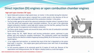 Direct injection (DI) engines or open combustion chamber engines
High swirl open chamber ('M' type).
 Spiral intake ports produce a high speed rotary air motion in the cylinder during the induction
 stroke. Here, a single coarse spray is injected from a pintle nozzle in the direction of the air
swirl, and tangential to the spherical wall of the combustion chamber in the piston.
 The fuel strikes against the wall of the spherical combustion chamber where it spreads to form
a thin film which will evaporate under controlled conditions. The air swirl in the spherically
shaped combustion chamber is quite high which sweeps over the fuel film, peeling it from the
wall layer by layer for progressive and complete combustion.
 The flame spirals slowly inwards and around the bowl, with the rate of combustion controlled
by the rate of vaporization.
 Figure shows the 'M', 'MAN' Meurer wall burning combustion system, optimized to give
greater swirl and mixing for complete combustion. This combustion system was developed
around 1954 by the Maschin-enfabrik Augsburg Nurburg (MAN) AG of Germany for small, high
speed engines.
 It has single-hole fuel-injection, so oriented that most of the fuel is deposited on the piston
bowl walls. In practice , this engine gives good performance even with fuels of exceedingly
poor ignition quality.
 Its fuel economy appears to be extremely good for ill engine of small size. Because of the
vaporization and mixing processes, the 'M' engine is ideally suited as a multi-fuel engine.
26 December 2017 ME 6016 ADVANCED IC ENGINES 59
 