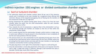 Indirect-injection (IDI) engines or divided combustion chamber engines
(a) Swirl or turbulent chamber
(b) The spherically shaped swirl chamber contains about 50 per cent of the clearance
volume and is connected to the main chamber by a tangential throat offering mild
restriction. Because of the tangential passageway, the air flowing into the chamber on
the compression stroke sets up a high swirl.
(c) During compression the upward moving piston forces a flow of air from the main
chamber above the piston into the small antechamber, called the swirl chamber,
through the nozzle or orifice.
(d) Thus, towards the end of compression, a vigorous flow in the antechamber Is set up.
The connecting passage and chamber are shaped so that the air flow within the
antechamber rotates rapidly.
(e) Fuel is usually injected into the antechamber through a pintle nozzle as a single spray.
In some cases sufficient air may be present in the antechamber to burn completely all
but the over load quantities of the fuel injected.
(f) The pressure built up in the antechamber by the expanding buning gases forces the
burnig and the unburned fuel and air mixtures back into the main chamber, where the
jet issuing from the nozzle entrains and mixes with the main chamber air imprting high
turbulence and therefore further assisting combustion.
(g) The glow plug shown on the right of the antechamber in Figure is a cold starting aid.
(h) Since the antechamber is small, deep penetration of the spray is not required. Since the
swirl is high, a single hole nozzle is sufficient, although a well atomized fuel spray is
desirable. A pintle type nozzle offers these qualities.
26 December 2017 ME 6016 ADVANCED IC ENGINES 61
 