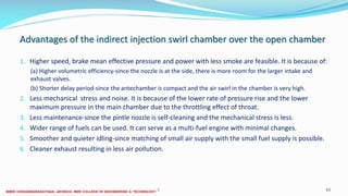 Advantages of the indirect injection swirl chamber over the open chamber
1. Higher speed, brake mean effective pressure and power with less smoke are feasible. It is because of:
(a) Higher volumetric efficiency-since the nozzle is at the side, there is more room for the larger intake and
exhaust valves.
(b) Shorter delay period-since the antechamber is compact and the air swirl in the chamber is very high.
2. Less mechanical stress and noise. It is because of the lower rate of pressure rise and the lower
maximum pressure in the main chamber due to the throttling effect of throat.
3. Less maintenance-since the pintle nozzle is self-cleaning and the mechanical stress is less.
4. Wider range of fuels can be used. It can serve as a multi-fuel engine with minimal changes.
5. Smoother and quieter idling-since matching of small air supply with the small fuel supply is possible.
6. Cleaner exhaust resulting in less air pollution.
26 December 2017 ME 6016 ADVANCED IC ENGINES 62
 