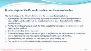 Disadvantages of the IDI swirl chamber over the open chamber
The disadvantages of the IDI swirl chamber over the open chamber are as follows:
1. Higher specific fuel consumption resulting in poorer fuel economy. It is because of greater heat
losses and pressure losses through the throat which result in lower thermal efficiency and higher
pumping losses.
2. The flow of combustion gases through the throat leads to thermal cracks in the cylinder head and
creates sealing problems.
3. Cylinder construction is more expensive.
4. More thermal energy is lost to the exhaust gases. It may decrease the life of the exhaust valve which
will run hotter and increase cracking and sealing problems of the exhaust manifold.
5. Higher secondary swirl decreases the lube-oil life, and piston and ring life.
6. Cold starting is more difficult because of greater heat loss through the throat.
26 December 2017 ME 6016 ADVANCED IC ENGINES 63
 